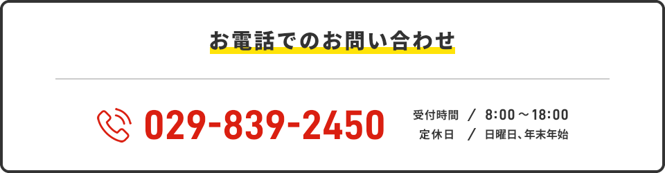 お電話でのお問い合わせ 029-839-2450 受付時間:8:00~18:00 定休日:日曜日、年末年始